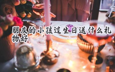 朋友的小孩过生日送什么礼物好