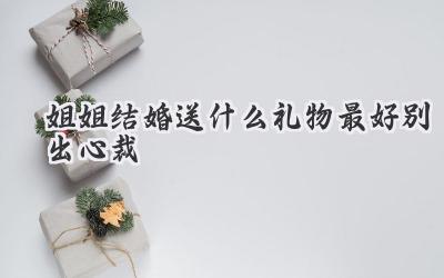 姐姐结婚送什么礼物最好别出心裁