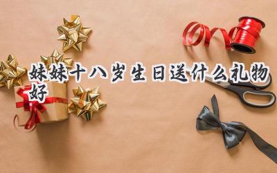 妹妹十八岁生日送什么礼物好