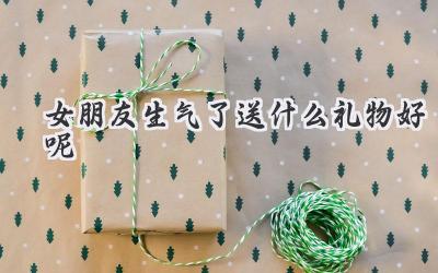 女朋友生气了送什么礼物好呢