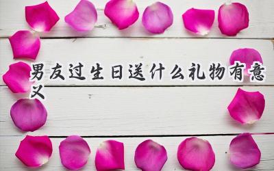 男友过生日送什么礼物有意义