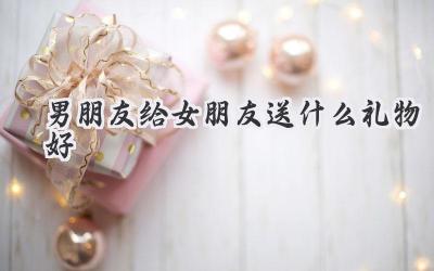 男朋友给女朋友送什么礼物好