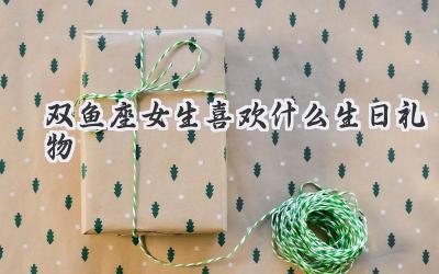双鱼座女生喜欢什么生日礼物
