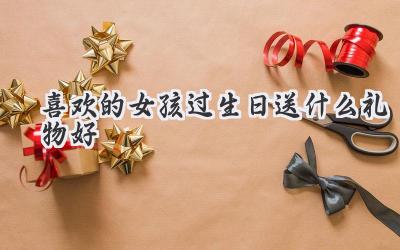 喜欢的女孩过生日送什么礼物好
