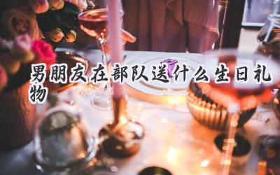 男朋友在部队送什么生日礼物