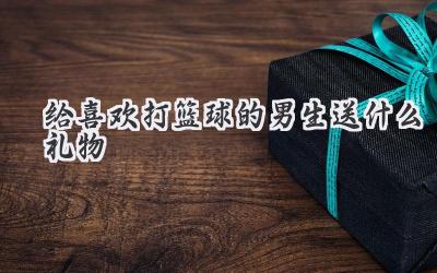 给喜欢打篮球的男生送什么礼物