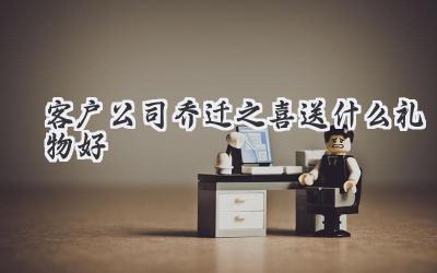 客户公司乔迁之喜送什么礼物好