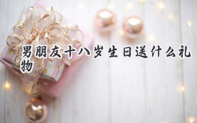 男朋友十八岁生日送什么礼物