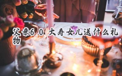 父亲60大寿女儿送什么礼物