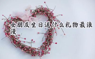 女朋友生日送什么礼物最浪漫
