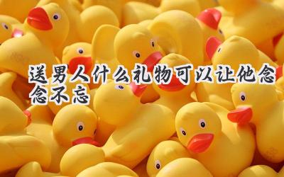 送男人什么礼物可以让他念念不忘