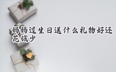 妈妈过生日送什么礼物好还花钱少