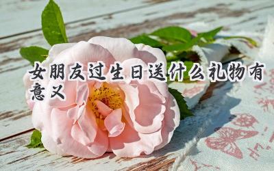 女朋友过生日送什么礼物有意义