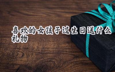 喜欢的女孩子过生日送什么礼物